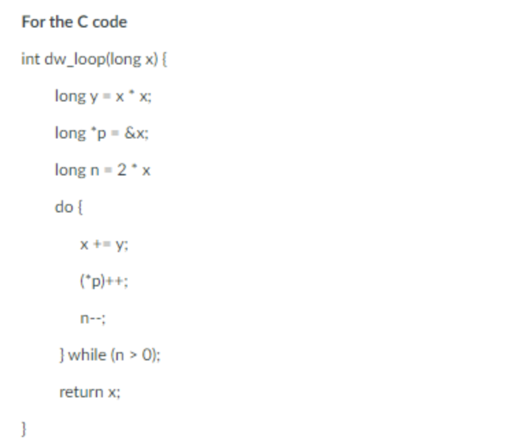 For the C code
int dw_loop(long x) {
long y = x* x;
long 'p - &x;
long n - 2*x
do {
x += y;
(*p)++;
n--;
} while (n > 0);
return x;
}
