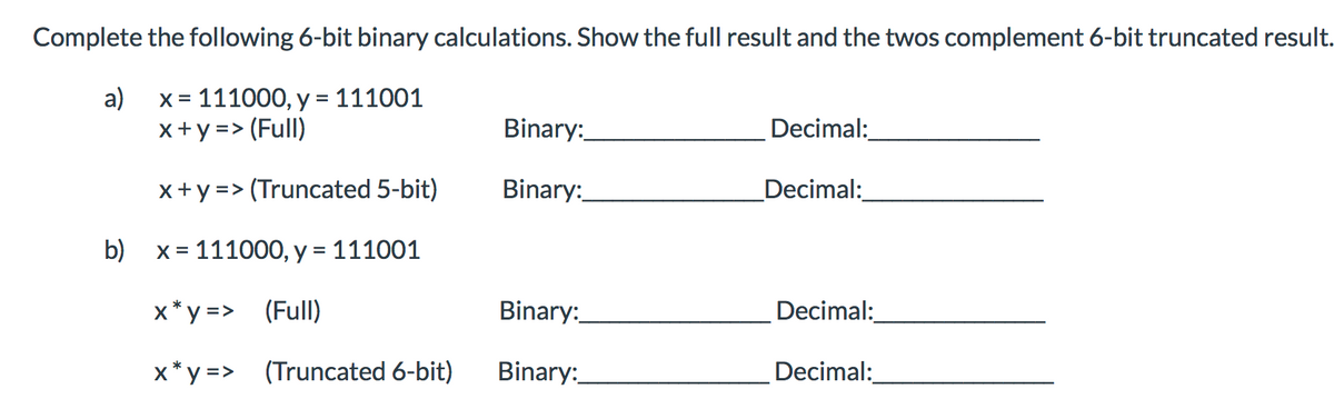 Complete the following 6-bit binary calculations. Show the full result and the twos complement 6-bit truncated result.
a)
X = 111000, y = 111001
x+y => (Full)
Binary:
Decimal:
x+y=> (Truncated 5-bit)
Binary:
Decimal:
b) х%3D 111000, у %3D 111001
x* y => (Full)
Binary:
Decimal:
x* y => (Truncated 6-bit)
Binary:
Decimal:
