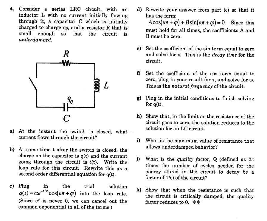 4. Consider a series LRC circuit, with an
inductor L with no current initially flowing
through it, a capacitor C which is initially
charged to charge qo, and a resistor R that is
small enough so that the circuit is
underdamped.
d) Rewrite your answer from part (c) so that it
has the form:
Acos(ot + q) + Bsin(wt + q) = 0. Since this
must hold for all times, the coefficients A and
B must be zero.
e) Set the coefficient of the sin term equal to zero
and solve for t. This is the decay time for the
R
Wr-
circuit.
f) Set the coefficient of the cos term equal to
zero, plug in your result for t, and solve for w.
This is the natural frequency of the circuit.
L
g) Plug in the initial conditions to finish solving
for q(t).
h) Show that, in the limit as the resistance of the
circuit goes to zero, the solution reduces to the
solution for an LC circuit.
C
a) At the instant the switch is closed, what .
current flows through the circuit?
i) What is the maximum value of resistance that
allows underdamped behavior?
b) At some time t after the switch is closed, the
charge on the capacitor is q(t) and the current
going through the circuit is i(t). Write the
loop rule for this circuit. Rewrite this as a
second order differential equation for q(t).
j) What is the quality factor, Q (defined as 2t
times the number of cycles needed for the
energy stored in the circuit to decay be a
factor of 1/e) of the circuit?
с) Plug
in
the
trial
solution
k) Show that when the resistance is such that
the circuit is critically damped, the quality
factor reduces to 0. **
q(t) = ae- cos(ot +9) into the loop rule.
(Since ex is never 0, we can cancel out the
common exponential in all of the terms.)
