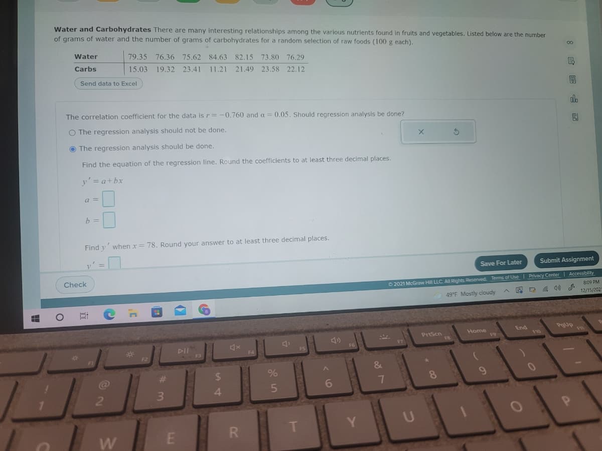 Water and Carbohydrates There are many interesting relationships among the various nutrients found in fruits and vegetables. Listed below are the number
of grams of water and the number of grams of carbohydrates for a random selection of raw foods (100 g each).
Water
79.35 76.36 75.62 84.63 82.15
73.80 76.29
15.03 19.32 23.41 11.21 21.49 23.58 22.12
Carbs
Send data to Excel
The correlation coefficient for the data is r= -0.760 and a = 0.05. Should regression analysis be done?
O The regression analysis should not be done.
O The regression analysis should be done.
Find the equation of the regression line. Round the coefficients to at least three decimal places.
y'= a+bx
a =
b =
Find y' when x = 78. Round your answer to at least three decimal places.
Save For Later
Submit Assignment
Check
O 2021 McGraw Hill LLC. All Rights Reserved. Terms of Use | Privacy Center| Accessibility
8:09 PM
49°F Mostly cloudy
12/15/202
End
Pgup
PrtScn
Home
F9
FI0
*3
DII
F3
FS
@
%23
%24
8.
6.
3
4
w E
R.
W
8 国山目
近
