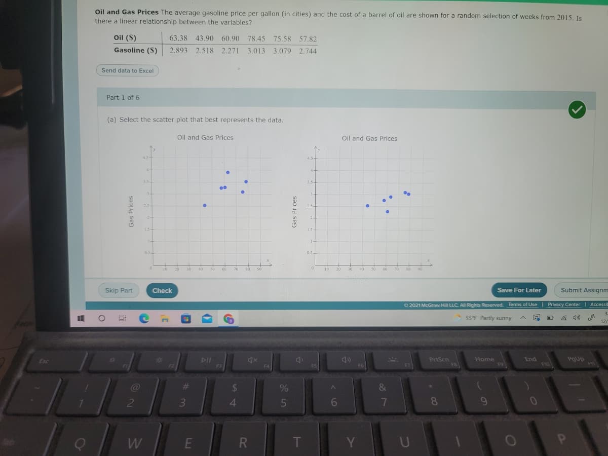 Oil and Gas Prices The average gasoline price per gallon (in cities) and the cost of a barrel of oil are shown for a random selection of weeks from 2015. Is
there a linear relationship between the variables?
Oil ($)
63.38 43.90 60.90 78.45 75.58 57.82
Gasoline ($)
2.893 2.518 2.271 3.013 3.079 2.744
Send data to Excel
Part 1 of 6
(a) Select the scatter plot that best represents the data.
Oil and Gas Prices
Oil and Gas Prices
4.5-
4+
3.5+
3.5
34
25-
2.5-
1.5-
1.5
1-
0.5
0.5
10
20
30
40
50
60
70
80
90
10
20
30
40
50
60
70
90
Skip Part
Check
Save For Later
Submit Assignm
O 2021 McGraw Hill LLC. All Rights Reserved. Terms of Use Privacy Center Accessit
3:
55°F Partly sunny
12.
/
23
PrtScn
F8
Home
F9
End
PgUp
FI1
Esc
DII
F2
F3
F4
F5
F6
F7
F10
%23
2$
3
6.
8
W
T
Y
Gas Prices
Gas Prices
