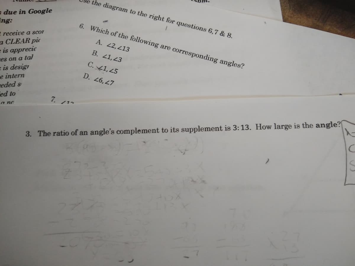 the diagram to the right for questions 6,7 & 8.
s due in Google
ing:
6. Which of the following are corresponding angles?
receive a scor
A. 2, 213
a CLEAR pic
e is apprecic
B. 41,23
ces on a tal
= is desigi
e intern
eeded s
ed to
C. 41, 25
D. 26, 47
7.
/12
a no
3. The ratio of an angle's complement to its supplement is 3:13. How large is the angle?
70
