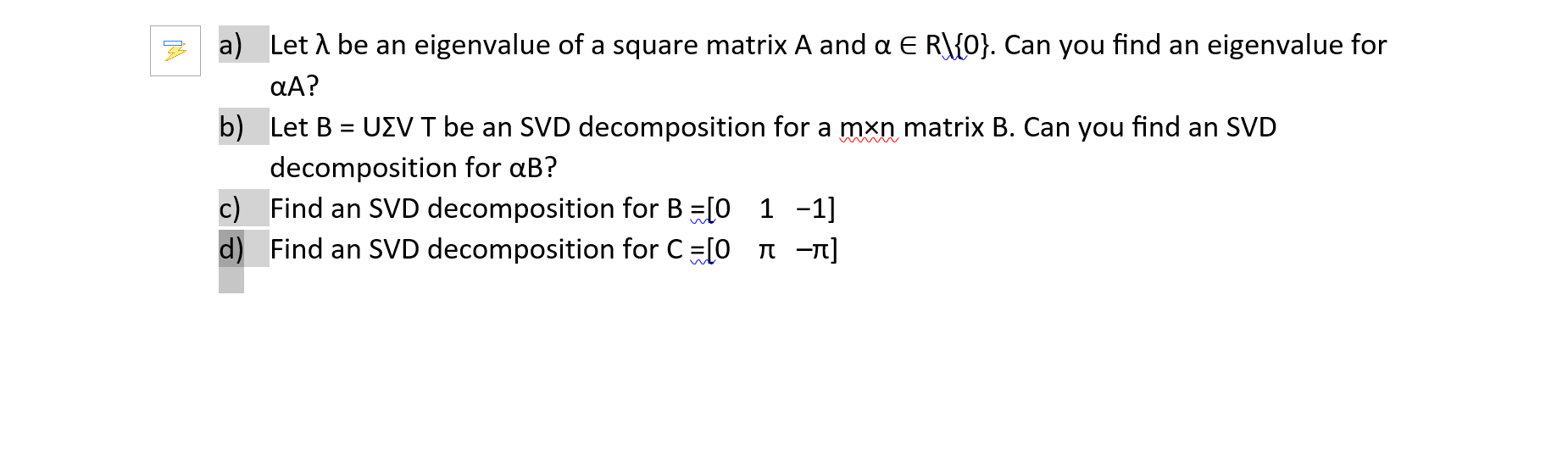 Let A be an eigenvalue of a square matrix A and a E R\{0}. Can you find an eigenvalue for
aA?
Let B = UZV T be an SVD decomposition for a mxn matrix B. Can you find an SVD
decomposition for aB?
Find an SVD decomposition for B =[0 1 -1]
Find an SVD decomposition for C=[0 n -n]
