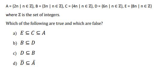 A = {2n | n € Z}, B = {3n | n € Z}, C = {4n | n € Z}, D = {6n | n € Z}, E = {8n | n € Z}
where Z is the set of integers.
Which of the following are true and which are false?
a) ESCCA
b) BSD
c) DCB
d) DC Ā