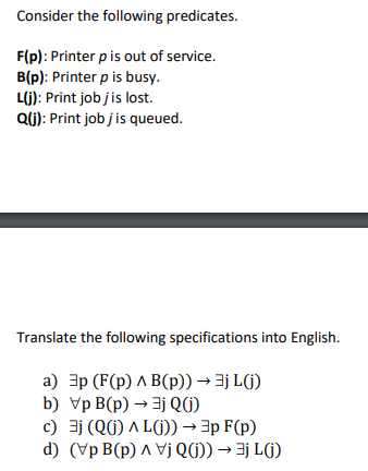 Consider the following predicates.
F(p): Printer p is out of service.
B(p): Printer p is busy.
L(j): Print job j is lost.
Q(j): Print job jis queued.
Translate the following specifications into English.
a) 3p (F(p) ^ B(p)) → 3jL(j)
b) Vp B(p) → jQ()
c) 3j (Q() AL()) → 3p F(p)
d) (Vp B(p) ^ VjQ()) → ()