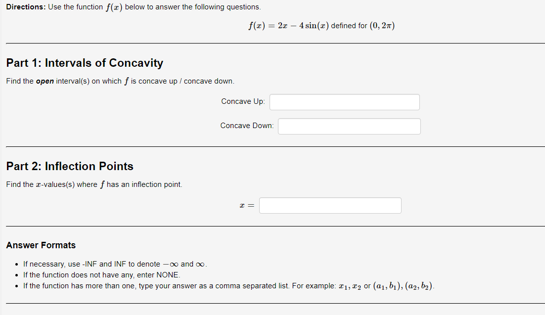 Directions: Use the function f(x) below to answer the following questions.
Part 1: Intervals of Concavity
Find the open interval(s) on which f is concave up / concave down.
Part 2: Inflection Points
Find the x-values(s) where f has an inflection point.
f(x) = 2x - 4 sin(x) defined for (0, 2π)
Concave Up:
Concave Down:
x =
Answer Formats
• If necessary, use -INF and INF to denote -∞ and ∞o.
• If the function does not have any, enter NONE.
• If the function has more than one, type your answer as a comma separated list. For example: x1, x2 or (a₁, b₁), (a2, b₂).