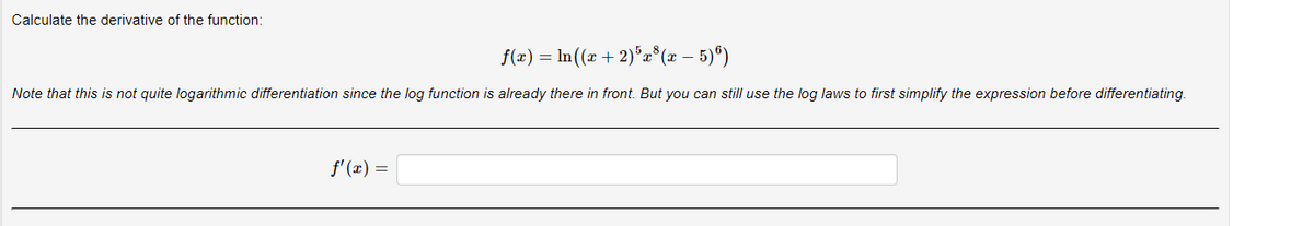 Calculate the derivative of the function:
f(x) = ln ((x + 2)5x³(x – 5)6)
-
Note that this is not quite logarithmic differentiation since the log function is already there in front. But you can still use the log laws to first simplify the expression before differentiating.
f'(x) =