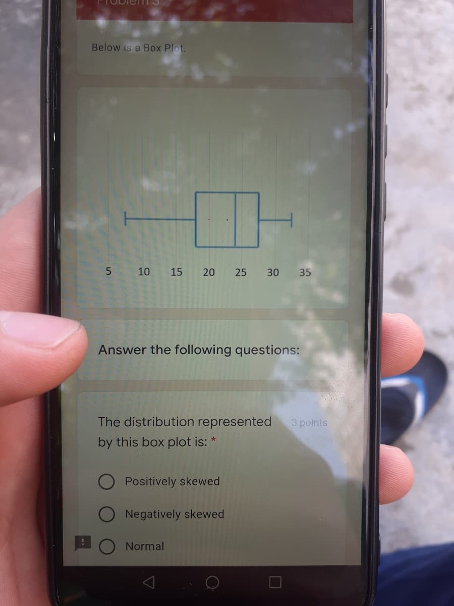 Below is a Box Plot.
10
15
20
35
Answer the following questions:
The distribution represented
3 points
by this box plot is:
Positively skewed
Negatively skewed
Normal
30
25
