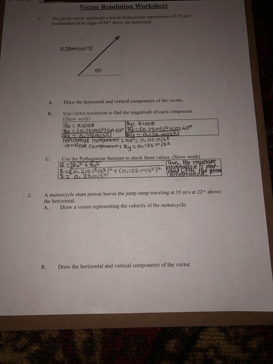 Vector Resolution Worksheet
The given vector represents a hot air balloon that experiences a 0.25 m/s
acceleration at an angle of 60° above the horizontal.
0.25m/sec^2
60
A.
Draw the horizontal and vertical components of the vector.
Use vector resolution to find the magnitude of each component.
(Show work)
Rx =Rsine
Rx-(0.25m(s2)sin 60° Ry=(0.25mls2)cosGO°
RX - O216mis3)
HOrizontal Component: RY= 0.216 m/S2
vertical component: Ry= o.125 mls2
B.
Ry RCOSO
Ru - O.125 mis2
Use the Pythagorean theorem to check these values. (Show work)
R=Rx² + Ry2
R=V0.216Ym/s2j2+ Co.125 ym/s2)2 accatalion s mat
C.
Thus, the resuttant
ehed ntth fhe given
A motorcycle stunt person leaves the jump ramp traveling at 35 m/s at 22° above
the horizontal.
2.
А.
Draw a vector representing the velocity of the motorcycle.
В.
Draw the horizontal and vertical components of the vector.
