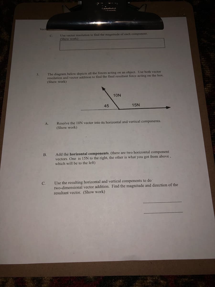 Vect
Use vector resolution to find the magnitude of each component.
(Show work)
C.
The diagram below depicts all the forces acting on an object. Use both vector
resolution and vector addition to find the final resultant force acting on the box.
(Show work)
3.
10N
45
15N
Resolve the 10ON vector into its horizontal and vertical components.
(Show work)
А.
Add the horizontal components. (there are two horizontal component
vectors. One is 15N to the right, the other is what you got from above,
which will be to the left)
В.
Use the resulting horizontal and vertical components to do
two-dimensional vector addition. Find the magnitude and direction of the
resultant vector. (Show work)
С.
