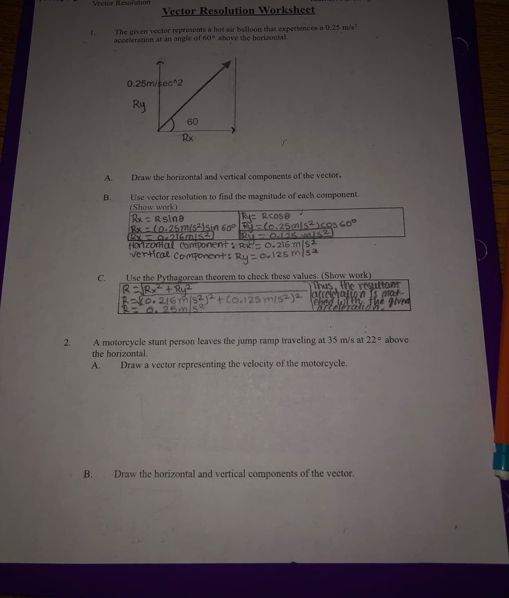 Vector Resolution
Vector Resolution Worksheet
The given vector represents a hot air balloon that experiences a 0.25 m/s?
acceleration at an angle of 60° above the horizontal.
0.25m/sec^2
Ry
60
Rx
А.
Draw the horizontal and vertical components of the vector.
Use vector resolution to find the magnitude of each component.
(Show work)
Rx =Rsine
B.
Ry RCOSO
HOrizontal Comiponent: Rx'- 0.216 m|S2
vertical component: Ry= o.125m/sa
Use the Pythagorean theorem to check these values. (Show work)
R=Rx²+ Ry2
R=K0.216m/s2j2+Co.125m/s2)2 aCCetafion s mat
С.
Thus, the resultant
Ched with, fhe given
R=0,25mis2
A motorcycle stunt person leaves the jump ramp traveling at 35 m/s at 22° above
the horizontal.
2.
А.
Draw a vector representing the velocity of the motorcycle.
В.
Draw the horizontal and vertical components of the vector.
