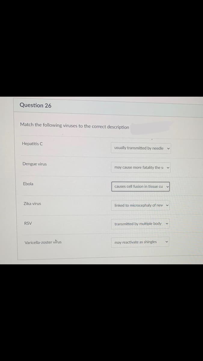 Question 26
Match the following viruses to the correct description
Hepatitis C
usually transmitted by needle
Dengue virus
may cause more fatality the s
Ebola
causes cell fusion in tissue cu
Zika virus
linked to microcephaly of new v
RSV
transmitted by multiple body
Varicella-zoster virus
may reactivate as shingles
