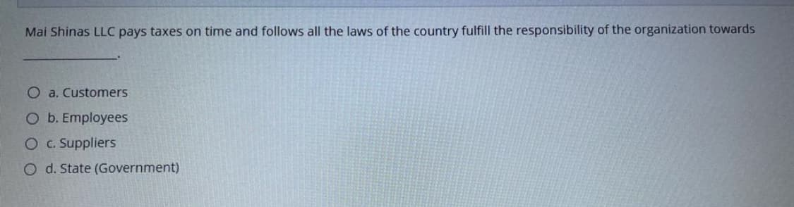 Mai Shinas LLC pays taxes on time and follows all the laws of the country fulfill the responsibility of the organization towards
O a. Customers
O b. Employees
O C. Suppliers
O d. State (Government)
