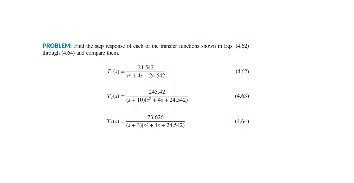 PROBLEM: Find the step response of each of the transfer functions shown in Eqs. (4.62)
through (4.64) and compare them.
24.542
T1(s):
(4.62)
s2 + 4s + 24.542
245.42
T2(s) =
(4.63)
(s + 10)(s² + 4s + 24.542)
73.626
T3(s) =
(4.64)
(s + 3)(s² + 4s + 24.542)
