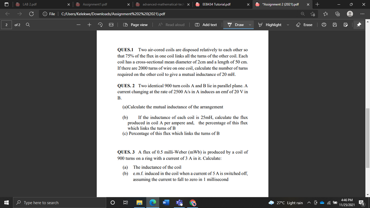 LAB 2.pdf
Assignment1.pdf
EEB434 Tutorial.pdf
E *Assignment 2 (2021).pdf
advanced-mathematical-tech
O File
C:/Users/Kelekwe/Downloads/Assignment%202%20(2021).pdf
...
CD Page view A Read aloud
O Add text
V Draw
- Highlight
O Erase
2
of 2
QUES.1 Two air-cored coils are disposed relatively to each other so
that 75% of the flux in one coil links all the turns of the other coil. Each
coil has a cross-sectional mean diameter of 2cm and a length of 50 cm.
If there are 2000 turns of wire on one coil, calculate the number of turns
required on the other coil to give a mutual inductance of 20 mH.
QUES. 2 Two identical 900 turn coils A and B lie in parallel plane. A
current changing at the rate of 2500 A/s in A induces an emf of 20 V in
В.
(a)Calculate the mutual inductance of the arrangement
If the inductance of each coil is 25mH, calculate the flux
produced in coil A per ampere and, the percentage of this flux
which links the turns of B
(c) Percentage of this flux which links the turns of B
QUES. 3 A flux of 0.5 milli-Weber (mWb) is produced by a coil of
900 turns on a ring with a current of 3 A in it. Calculate:
The inductance of the coil
(b) e.m.f. induced in the coil when a current of 5 A is switched off,
assuming the current to fall to zero in 1 millisecond
4:46 PM
O Type here to search
27°C Light rain
11/25/2021
