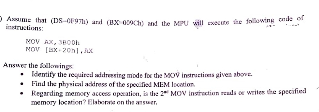 Assume that (DS=0F97h) and (BX-009Ch) and the MPU will execute the following code of
instructions:
MOV AX, 3B00h
MOV [BX+20h], AX
Answer the followings:
●
Identify the required addressing mode for the MOV instructions given above.
Find the physical address of the specified MEM location.
Regarding memory access operation, is the 2nd MOV instruction reads or writes the specified
memory location? Elaborate on the answer.