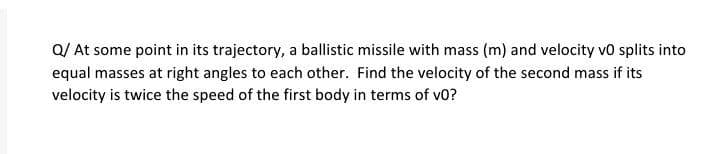 Q/ At some point in its trajectory, a ballistic missile with mass (m) and velocity vo splits into
equal masses at right angles to each other. Find the velocity of the second mass if its
velocity is twice the speed of the first body in terms of vo?
