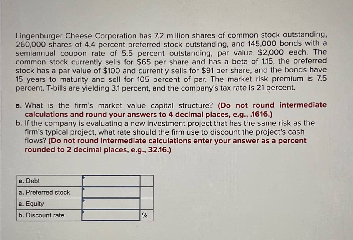 Lingenburger Cheese Corporation has 7.2 million shares of common stock outstanding,
260,000 shares of 4.4 percent preferred stock outstanding, and 145,000 bonds with a
semiannual coupon rate of 5.5 percent outstanding, par value $2,000 each. The
common stock currently sells for $65 per share and has a beta of 1.15, the preferred
stock has a par value of $100 and currently sells for $91 per share, and the bonds have
15 years to maturity and sell for 105 percent of par. The market risk premium is 7.5
percent, T-bills are yielding 3.1 percent, and the company's tax rate is 21 percent.
a. What is the firm's market value capital structure? (Do not round intermediate
calculations and round your answers to 4 decimal places, e.g., .1616.)
b. If the company is evaluating a new investment project that has the same risk as the
firm's typical project, what rate should the firm use to discount the project's cash
flows? (Do not round intermediate calculations enter your answer as a percent
rounded to 2 decimal places, e.g., 32.16.)
a. Debt
a. Preferred stock
a. Equity
b. Discount rate
%