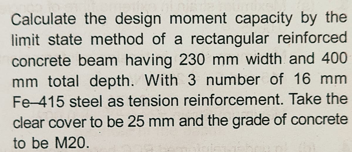 Calculate the design moment capacity by the
limit state method of a rectangular reinforced
concrete beam having 230 mm width and 400
mm total depth. With 3 number of 16 mm
Fe-415 steel as tension reinforcement. Take the
clear cover to be 25 mm and the grade of concrete
to be M20.
