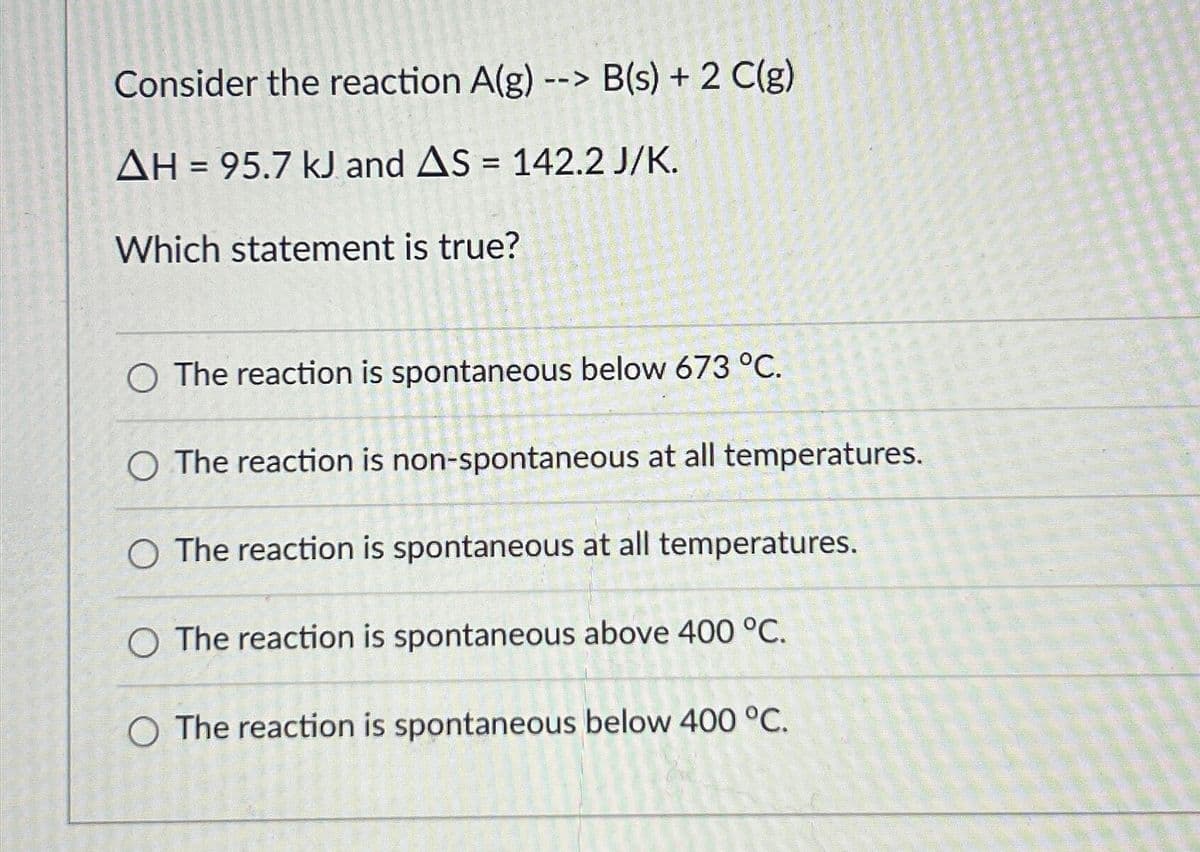 Consider the reaction A(g) --> B(s) + 2 C(g)
AH = 95.7 kJ and AS = 142.2 J/K.
Which statement is true?
O The reaction is spontaneous below 673 °C.
The reaction is non-spontaneous at all temperatures.
The reaction is spontaneous at all temperatures.
O The reaction is spontaneous above 400 °C.
O The reaction is spontaneous below 400 °C.
POR CONVIN REN
141040977680