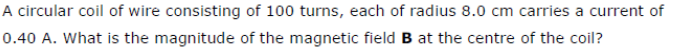 A circular coil of wire consisting of 100 turns, each of radius 8.0 cm carries a current of
0.40 A. What is the magnitude of the magnetic field B at the centre of the coil?
