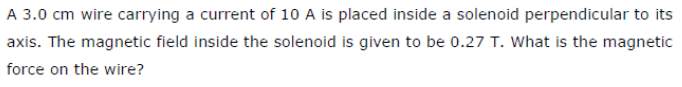 A 3.0 cm wire carrying a current of 10 A is placed inside a solenoid perpendicular to its
axis. The magnetic field inside the solenoid is given to be 0.27 T. What is the magnetic
force on the wire?
