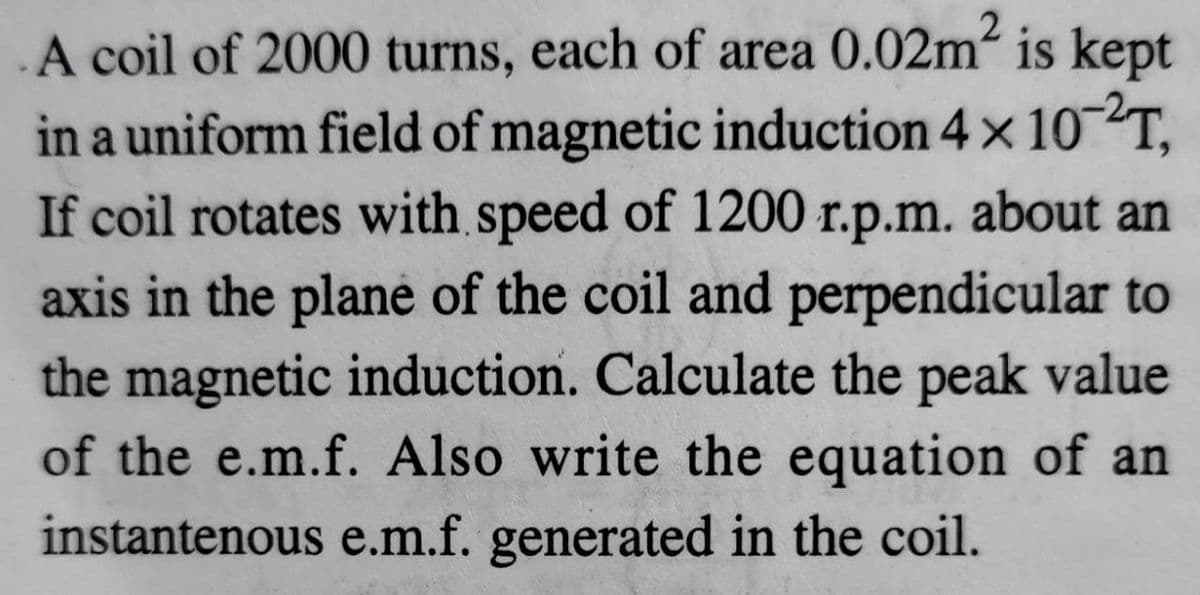 A coil of 2000 turns, each of area 0.02m is kept
in a uniform field of magnetic induction 4x 10 T,
If coil rotates with speed of 1200 r.p.m. about an
axis in the plane of the coil and perpendicular to
the magnetic induction. Calculate the peak value
of the e.m.f. Also write the equation of an
instantenous e.m.f. generated in the coil.
