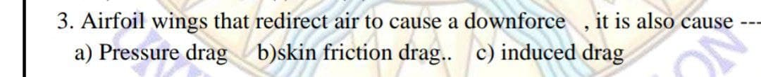 3. Airfoil wings that redirect air to cause a downforce, it is also cause
a) Pressure drag b)skin friction drag.. c) induced drag
ON
