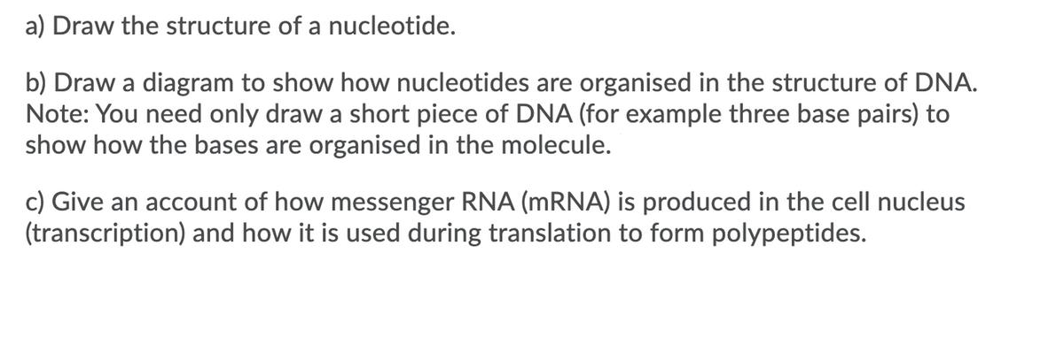 a) Draw the structure of a nucleotide.
b) Draw a diagram to show how nucleotides are organised in the structure of DNA.
Note: You need only draw a short piece of DNA (for example three base pairs) to
show how the bases are organised in the molecule.
c) Give an account of how messenger RNA (MRNA) is produced in the cell nucleus
(transcription) and how it is used during translation to form polypeptides.
