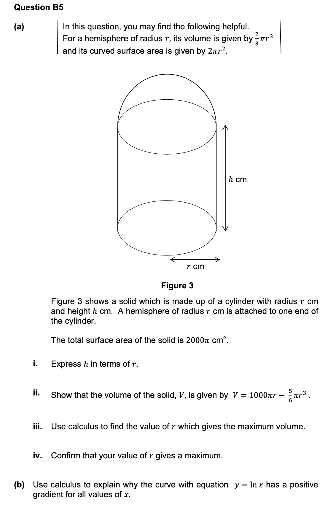 Question B5
In this question, you may find the following helpful.
For a hemisphere of radius r, its volume is given by ar3
and its curved surface area is given by 2nr?.
(а)
2
h cm
r cm
Figure 3
Figure 3 shows a solid which is made up of a cylinder with radius r cm
and height h cm. A hemisphere of radius r cm is attached to one end of
the cylinder.
The total surface area of the solid is 2000n cm?.
i.
Express h in terms of r.
ii.
5
Show that the volume of the solid, V, is given by V = 1000r
iii. Use calculus to find the value of r which gives the maximum volume.
iv. Confirm that your value of r gives a maximum.
(b) Use calculus to explain why the curve with equation y = lIn x has a positive
gradient for all values of x.
