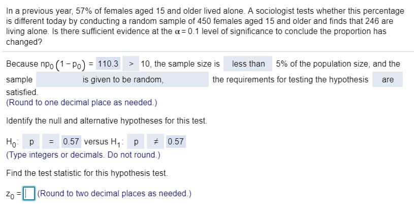 In a previous year, 57% of females aged 15 and older lived alone. A sociologist tests whether this percentage
is different today by conducting a random sample of 450 females aged 15 and older and finds that 246 are
living alone. Is there sufficient evidence at the a= 0.1 level of significance to conclude the proportion has
changed?
Because npo (1- Po) = 110.3 > 10, the sample size is less than 5% of the population size, and the
sample
is given to be random,
the requirements for testing the hypothesis
are
satisfied.
(Round to one decimal place as needed.)
Identify the null and alternative hypotheses for this test.
Ho: p
= 0.57 versus H,: p
* 0.57
(Type integers or decimals. Do not round.)
Find the test statistic for this hypothesis test.
Zn =| (Round to two decimal places as needed.)
