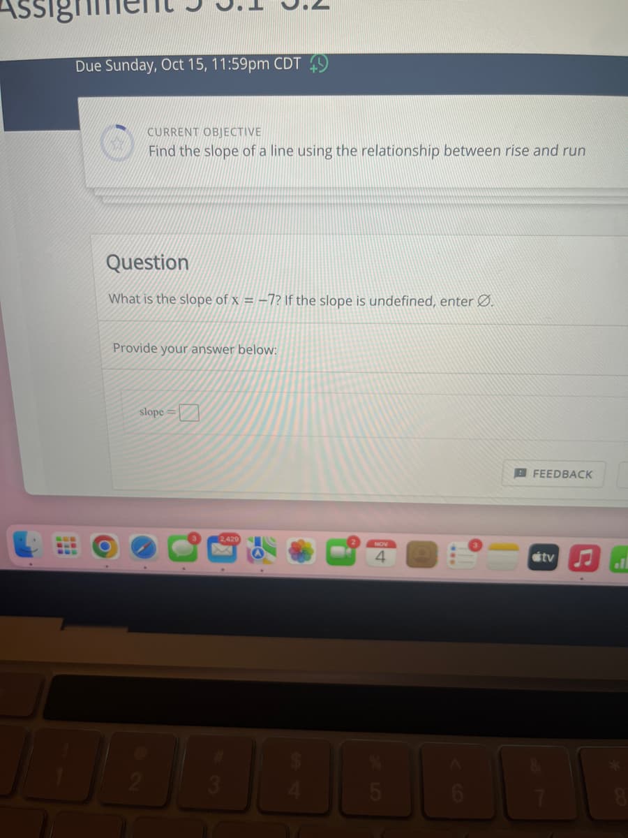 **Assignment 3.1 - 3.2**

**Due Date**: Sunday, Oct 15, 11:59pm CDT

---

**Current Objective**

- Find the slope of a line using the relationship between rise and run.

---

**Question**

What is the slope of \( x = -7 \)? If the slope is undefined, enter \(\varnothing\).

**Provide your answer below:**

- **Slope =** [Input Box]

**Feedback Button**