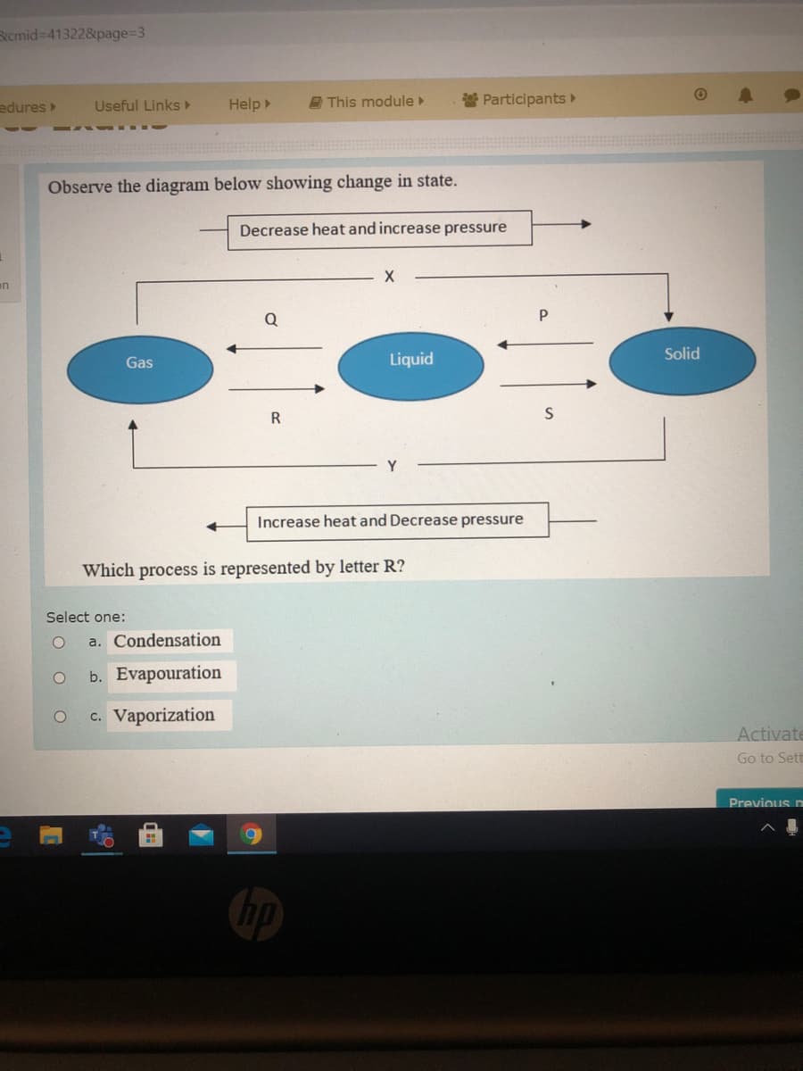 Rcmid=41322&page%=D3
edures
Useful Links
Help
E This module
Participants►
Observe the diagram below showing change in state.
Decrease heat and increase pressure
en
Q
Solid
Gas
Liquid
R
Increase heat and Decrease pressure
Which process is represented by letter R?
Select one:
a. Condensation
b. Evapouration
c. Vaporization
Activate
Go to Set
Previous n
