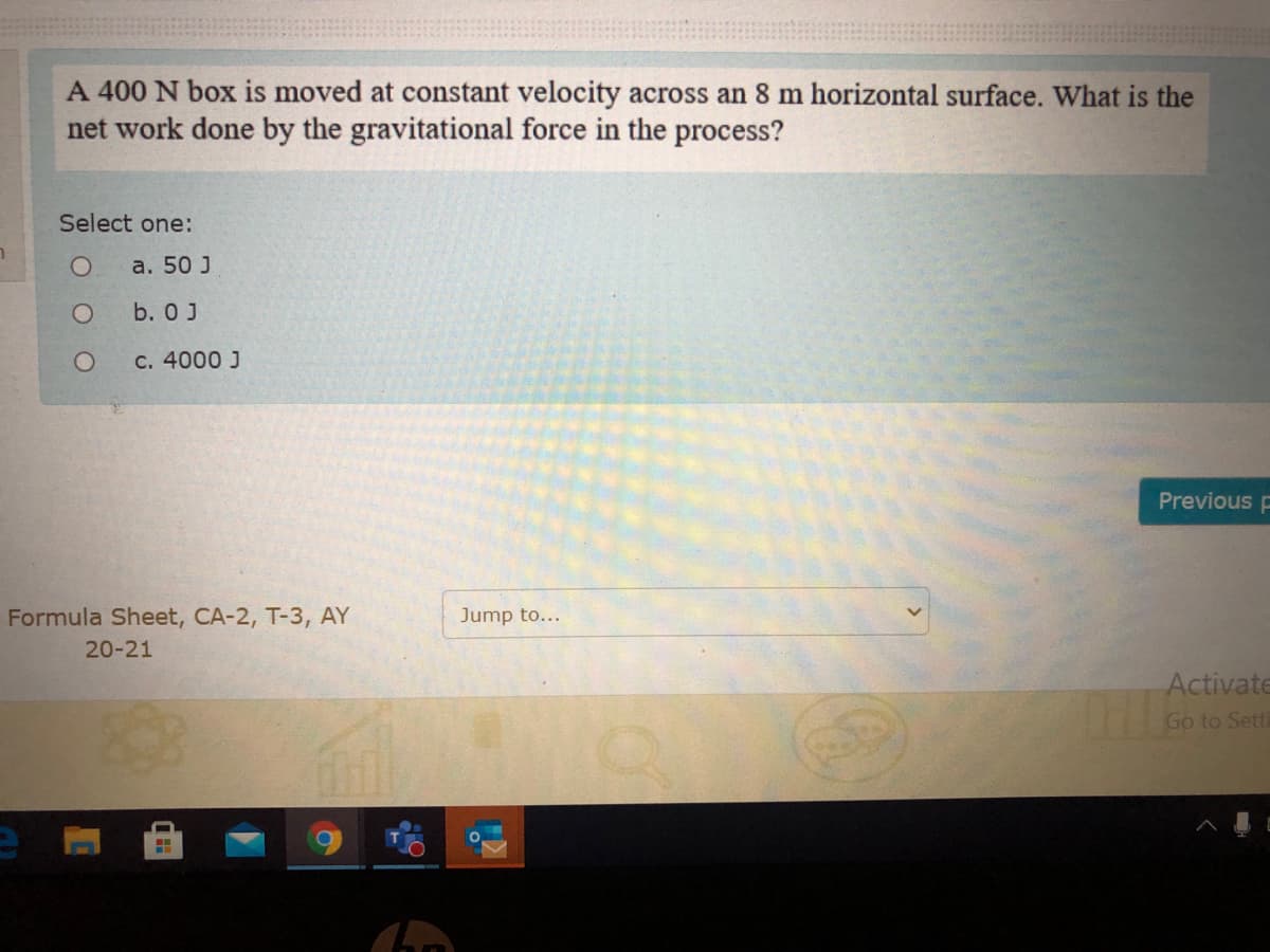 A 400 N box is moved at constant velocity across an 8 m horizontal surface. What is the
net work done by the gravitational force in the process?
Select one:
a. 50 J
b. 0 J
с. 4000 J
Previous E
Formula Sheet, CA-2, T-3, AY
Jump to...
20-21
Activate
Go to Setti
