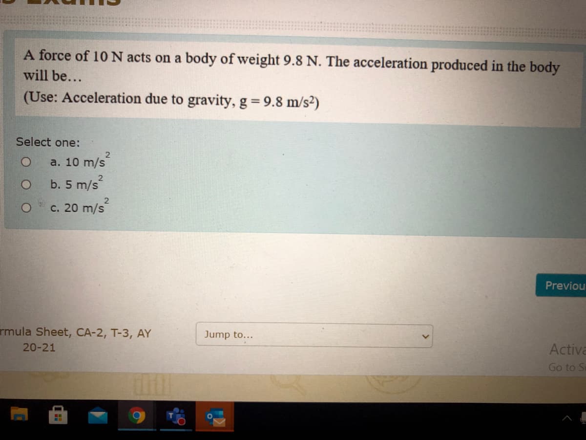 A force of 10 N acts on a body of weight 9.8 N. The acceleration produced in the body
will be...
(Use: Acceleration due to gravity, g 9.8 m/s2)
Select one:
а. 10 m/s
b. 5 m/s
c. 20 m/s
Previou
rmula Sheet, CA-2, T-3, AY
Jump to...
20-21
Activa
Go to S
