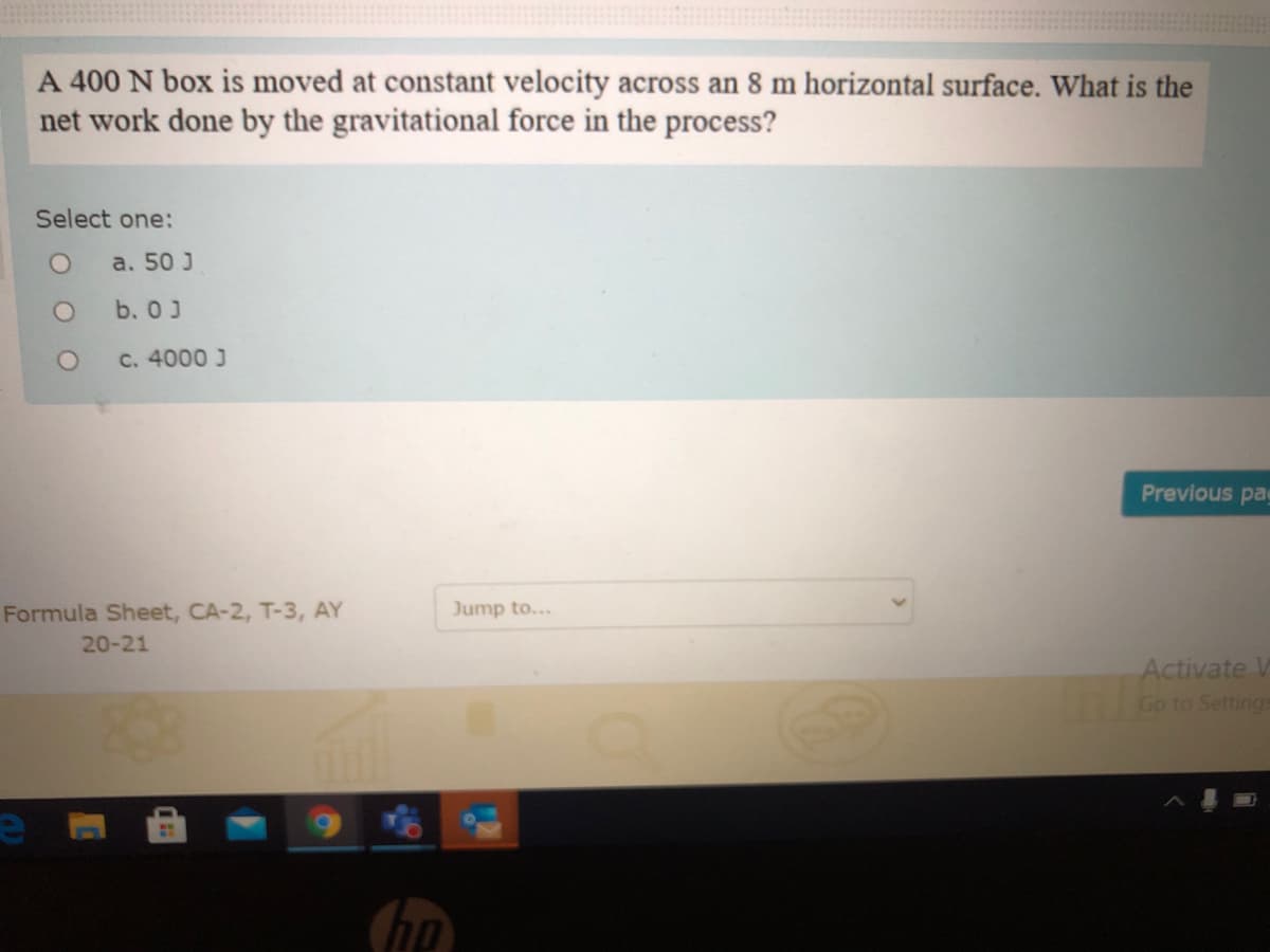 A 400 N box is moved at constant velocity across an 8 m horizontal surface. What is the
net work done by the gravitational force in the process?
Select one:
a. 50 J
b. 0J
C. 4000 J
Previous pa
Formula Sheet, CA-2, T-3, AY
Jump to...
20-21
Activate VW
Go to Settings
