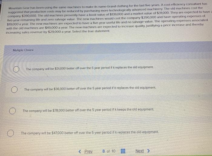 Mountain Gear has been using the same machines to make its name-brand clothing for the last five years. A cost efficiency consultant has
suggested that production costs may be reduced by purchasing more technologically advanced machinery. The old machines cost the
company 5390,000. The old machines presently have a book value of $139,000 and a market value of $31,000. They are expected to have
five year remaining life and zero salvage value. The new machines would cost the company $290,000 and have operating expenses of
$19,000 a year. The new machines are expected to have a five-year useful life and no salvage value. The operating expenses associated
with the old machines are $49,000 a year. The new machines are expected to increase quality, justifying a price increase and thereby
increasing sales revenue by $29,000 a year. Select the true statement.
Multiple Choice
The company will be $31,000 better off over the 5 year period if it replaces the old equipment
The company will be $36,000 better off over the 5 year period if it replaces the old equipment
The compony will be $78,000 better off over the 5 year period if it keeps the old equipment.
The company will be $47,000 better off over the 5 year period if it replaces the old equipment.
< Prev
8 of 10
Next >
