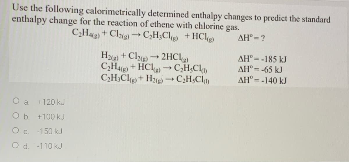 Use the following calorimetrically determined enthalpy changes to predict the standard
enthalpy change for the reaction of ethene with chlorine gas.
C,He) + Clue) ¬→C,H;Cl@ +HCle)
AH° = ?
H2g) + Clz@) →2HCg)
C;H + HClg) –C,H;Chm
C2H;Clg) + H2g) C;H$Cl
AH° = -185 kJ
AH° = -65 kJ
AH° = -140 kJ
O a. +120 kJ
O b. +100 kJ
C.
-150 kJ
O d. -110 kJ
