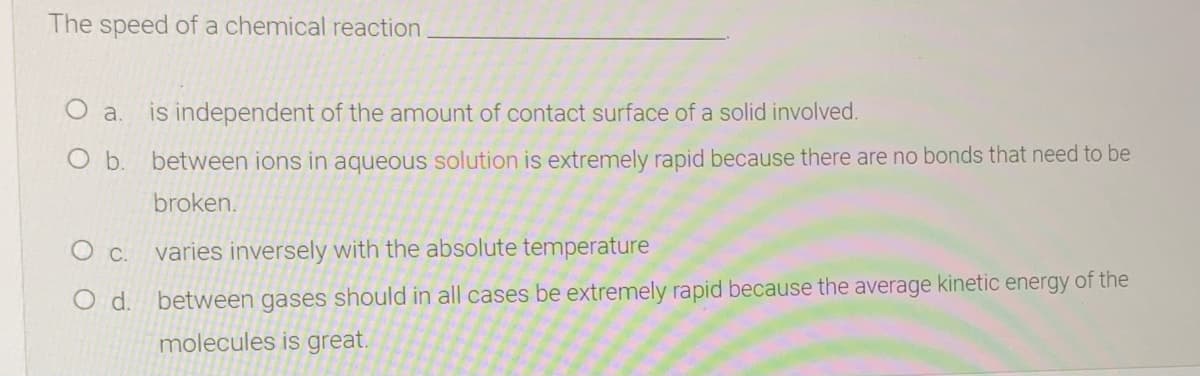 The speed of a chemical reaction
O a.
is independent of the amount of contact surface of a solid involved.
O b. between ions in aqueous solution is extremely rapid because there are no bonds that need to be
broken.
Oc.
varies inversely with the absolute temperature
O d. between gases should in all cases be extremely rapid because the average kinetic energy of the
molecules is great.
