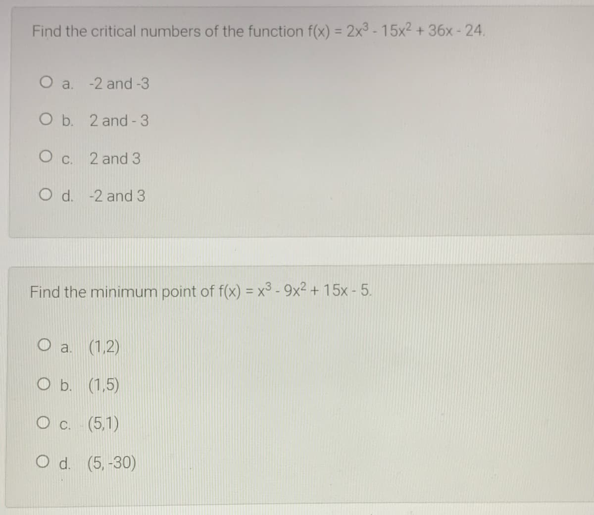 Find the critical numbers of the function f(x) = 2x3 -15x2 +36x- 24.
O a. -2 and -3
O b. 2 and-3
O c. 2 and 3
O d. -2 and 3
Find the minimum point of f(x) = x3 - 9x2 + 15x - 5.
(1,2)
O b. (1,5)
О с. (5.1)
O d. (5,-30)
