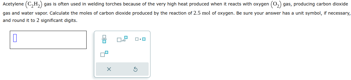 Acetylene (C₂H₂) gas is often used in welding torches because of the very high heat produced when it reacts with oxygen (O₂) gas, producing carbon dioxide
gas and water vapor. Calculate the moles of carbon dioxide produced by the reaction of 2.5 mol of oxygen. Be sure your answer has a unit symbol, if necessary,
and round it to 2 significant digits.
0
x10
ロ･ロ