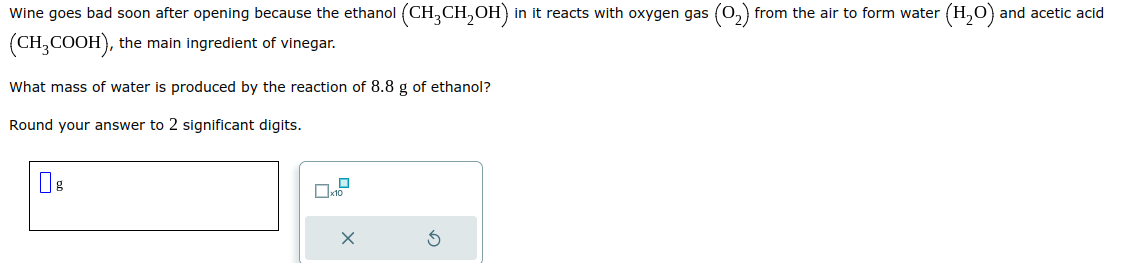 Wine goes bad soon after opening because the ethanol (CH₂CH₂OH)
(CH₂COOH), the main ingredient of vinegar.
What mass of water is produced by the reaction of 8.8 g of ethanol?
Round your answer to 2 significant digits.
x10
X
in it reacts with oxygen gas (O₂
from the air to form water (H₂O) and acetic acid