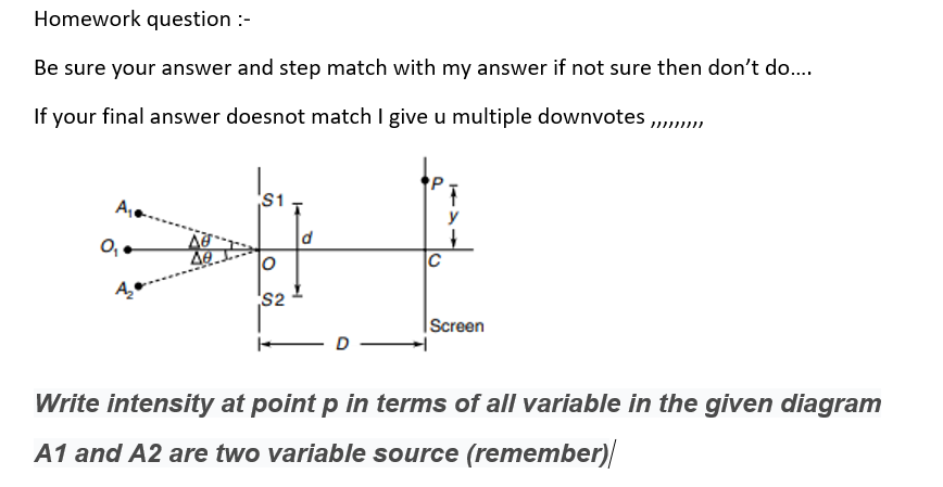 Homework question :-
Be sure your answer and step match with my answer if not sure then don't do.
If your final answer doesnot match I give u multiple downvotes ,,
S1
A,
y
d
0,-
C
S2
|Screen
D
Write intensity at point p in terms of all variable in the given diagram
A1 and A2 are two variable source (remember)
