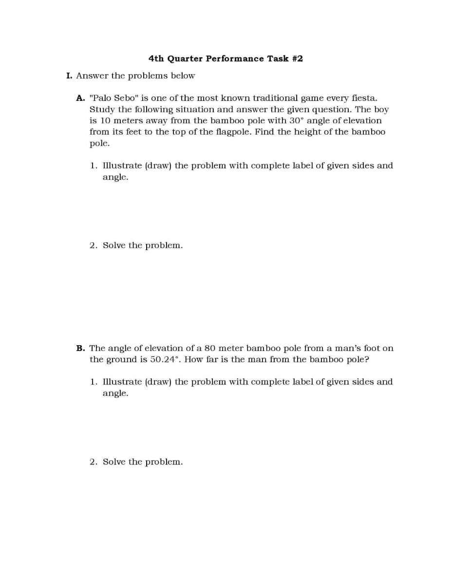 4th Quarter Performance Task #2
I. Answer the problems below
A. "Palo Sebo" is one of the most known traditional game every fiesta.
Study the following situation and answer the given question. The boy
is 10 meters away from the bamboo pole with 30° angle of elevation
from its feet to the top of the flagpole. Find the height of the bamboo
pole.
1. Illustrate (draw) the problem with complete label of given sides and
angle.
2. Solve the problem.
B. The angle of elevation of a 80 meter bamboo pole from a man's foot on
the ground is 50.24°. How far is the man from the bamboo pole?
1. Illustrate (draw) the problem with complete label of given sides and
angle.
2. Solve the problem.
