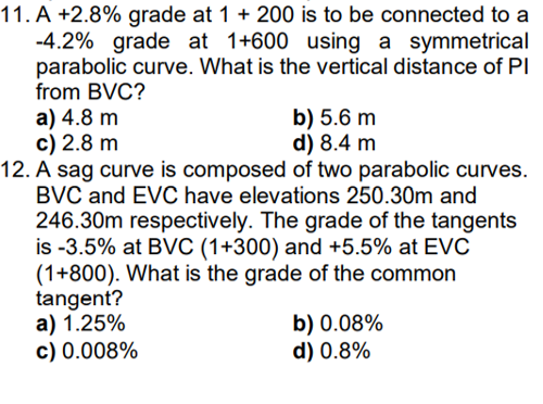 11. A +2.8% grade at 1 + 200 is to be connected to a
-4.2% grade at 1+600 using a symmetrical
parabolic curve. What is the vertical distance of PI
from BVC?
a) 4.8 m
c) 2.8 m
12. A sag curve is composed of two parabolic curves.
BVC and EVC have elevations 250.30m and
246.30m respectively. The grade of the tangents
is -3.5% at BVC (1+300) and +5.5% at EVC
(1+800). What is the grade of the common
tangent?
a) 1.25%
c) 0.008%
b) 5.6 m
d) 8.4 m
b) 0.08%
d) 0.8%
