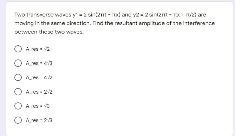 Two transverse waves y1 = 2 sin(2nt - Tx) and y2 = 2 sin(2rt - TIX + T/2) are
moving in the same direction. Find the resultant amplitude of the interference
between these two waves.
A_res = v2
O Ares = 4v3
%3D
A_res = 4 v2
%3D
Ares = 2v2
A_res = V3
%3D
Ares = 2v3
