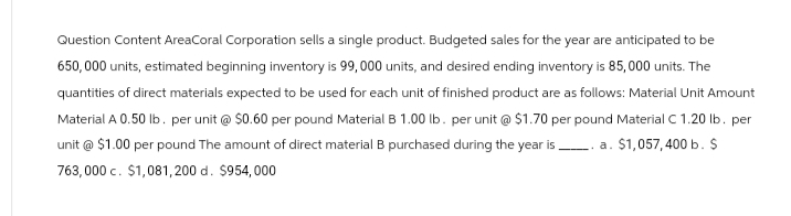 Question Content AreaCoral Corporation sells a single product. Budgeted sales for the year are anticipated to be
650,000 units, estimated beginning inventory is 99,000 units, and desired ending inventory is 85,000 units. The
quantities of direct materials expected to be used for each unit of finished product are as follows: Material Unit Amount
Material A 0.50 lb. per unit @ $0.60 per pound Material B 1.00 lb. per unit @ $1.70 per pound Material C 1.20 lb. per
unit @ $1.00 per pound The amount of direct material B purchased during the year is a. $1,057,400 b. $
763,000 c. $1,081, 200 d. $954,000