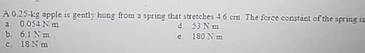 A 0.25-kg apple is gently hung from a spring that stretches 4.6 cm. The force constant of the spring is
d. 53 N m
e. 180 N m
a. 0.054 Nm
b. 6.1 Nm
c. 18 N m
