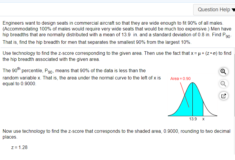 Question Help
Engineers want to design seats in commercial aircraft so that they are wide enough to fit 90% of all males.
(Accommodating 100% of males would require very wide seats that would be much too expensive.) Men have
hip breadths that are normally distributed with a mean of 13.9 in. and a standard deviation of 0.8 in. Find P90.
That is, find the hip breadth for men that separates the smallest 90% from the largest 10%.
Use technology to find the z-score corresponding to the given area. Then use the fact that x = µ + (z•o) to find
the hip breadth associated with the given area.
The 90th percentile, P90, means that 90% of the data is less than the
random variable x. That is, the area under the normal curve to the left of x is
equal to 0.9000.
Area = 0.90
13.9
Now use technology to find the z-score that corresponds to the shaded area, 0.9000, rounding to two decimal
places.
z= 1.28
