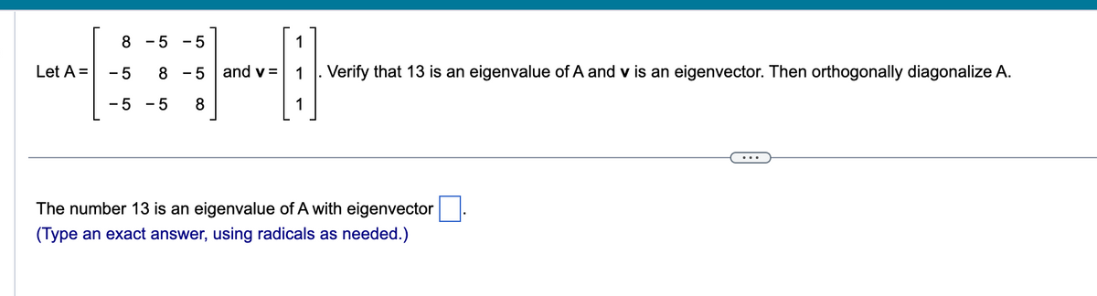 Let A =
8 - 5
5
8 -5
5 8
- 5
-5
and v=
Verify that 13 is an eigenvalue of A and v is an eigenvector. Then orthogonally diagonalize A.
The number 13 is an eigenvalue of A with eigenvector
(Type an exact answer, using radicals as needed.)